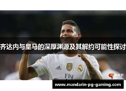 齐达内与皇马的深厚渊源及其解约可能性探讨