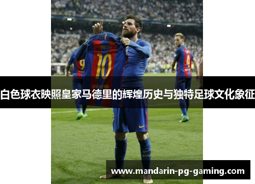 白色球衣映照皇家马德里的辉煌历史与独特足球文化象征