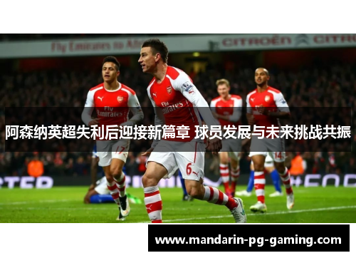 阿森纳英超失利后迎接新篇章 球员发展与未来挑战共振