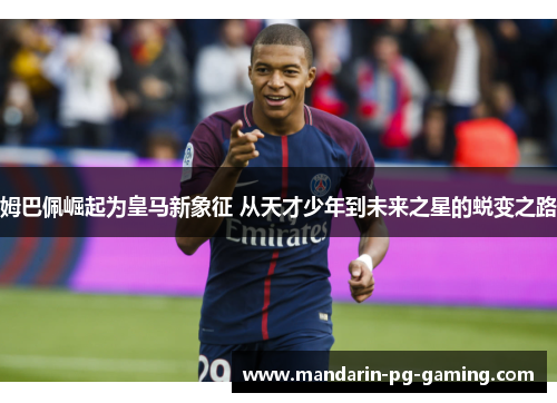 姆巴佩崛起为皇马新象征 从天才少年到未来之星的蜕变之路